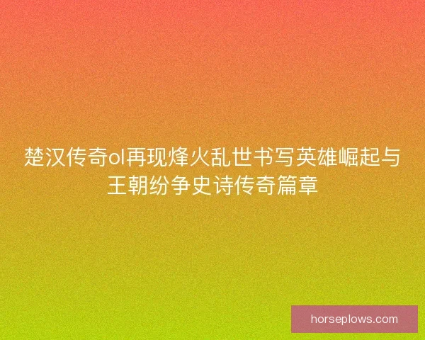 楚汉传奇ol再现烽火乱世书写英雄崛起与王朝纷争史诗传奇篇章