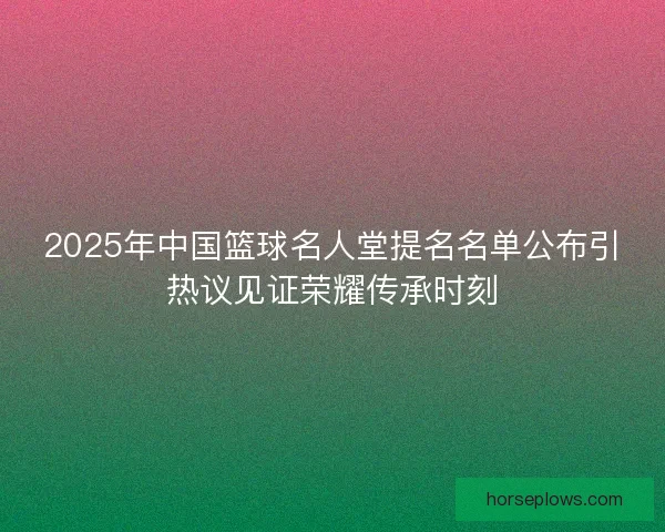 2025年中国篮球名人堂提名名单公布引热议见证荣耀传承时刻