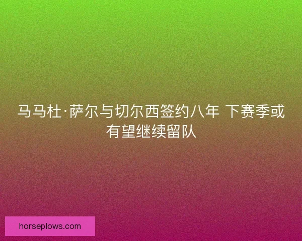 马马杜·萨尔与切尔西签约八年 下赛季或有望继续留队